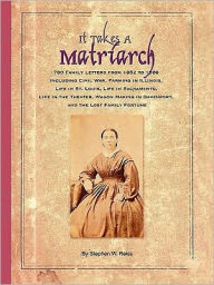 It Takes a Matriarch: 780 Family Letters from 1852 to 1888 Including Civil War, Farming in Illinois, Life in St. Louis, Life in Sacramento, Stephen W.