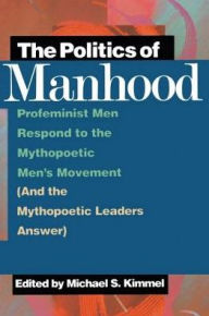The Politics of Manhood: Profeminist Men Respond to the Mythopoetic Men's Movement (And the Mythopoetic Leaders Answer) Michael Kimmel Author
