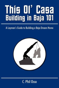 This Ol' Casa - Building in Baja 101: A Layman's Guide to Building a Baja Dream Home C. Phil Osso Author