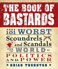 The Book of Bastards: 101 Worst Scoundrels and Scandals from the World of Politics and Power Brian Thornton Author