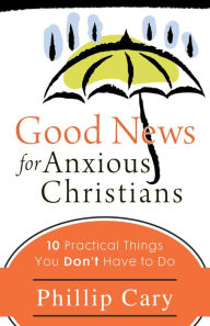 Good News for Anxious Christians: Ten Practical Things You Don't Have to Do Phillip  Cary Author