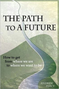 The Path to A Future: How to get from where we are to where we want to be. Andrew Percy Author