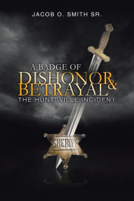 A Badge of Dishonor and Betrayal: The Huntsville Incident Jacob O. Smith Sr. Author