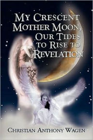 My Crescent Mother Moon, Our Tides To Rise To Revelation Christian Anthony Wagen Author