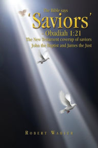 The Bible Says 'Saviors' - Obadiah 1: 21: The New Testament Coverup of Saviors John the Baptist and James the Just Robert Wahler Author