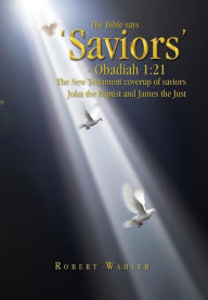 The Bible says 'Saviors' - Obadiah 1:21: The New Testament coverup of saviors John the Baptist and James the Just Robert Wahler Author