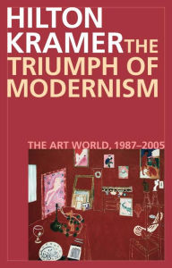 The Triumph of Modernism: The Art World, 1987-2005 Hilton Kramer Author