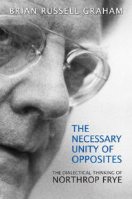 Necessary Unity of Opposites: The Dialectical Thinking of Northrop Frye Brian Russell Graham Author