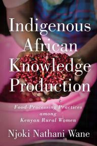Indigenous African Knowledge Production: Food-Processing Practices among Kenyan Rural Women - Njoki Nathani-Wane