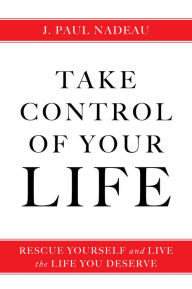 Take Control of Your Life: Rescue Yourself and Live the Life You Deserve - J. Paul Nadeau