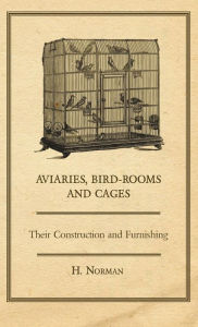 Aviaries, Bird-Rooms and Cages - Their Construction and Furnishing H. Norman Author