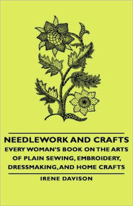 Needlework and Crafts - Every Woman's Book on the Arts of Plain Sewing, Embroidery, Dressmaking, and Home Crafts Irene Davison Author