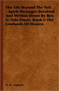 The Life Beyond the Veil - Spirit Messages Received and Written Down by REV. G. Vale Owen. Book I: The Lowlands of Heaven H. W. Engholm Author