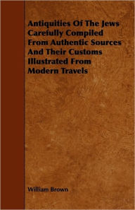 Antiquities Of The Jews Carefully Compiled From Authentic Sources And Their Customs Illustrated From Modern Travels William Brown Author