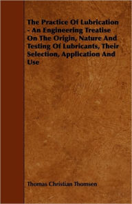 The Practice Of Lubrication - An Engineering Treatise On The Origin, Nature And Testing Of Lubricants, Their Selection, Application And Use Thomas Chr