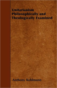Unitarianism Philosophically and Theologically Examined Anthony Kohlmann Author