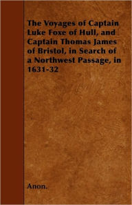 The Voyages of Captain Luke Foxe of Hull, and Captain Thomas James of Bristol, in Search of a Northwest Passage, in 1631-32 Anon. Author