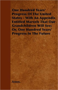 One Hundred Years' Progress of the United States - With an Appendix Entitled Marvels That Our Grandchildren Will See; Or, One Hundred Years' Progress - Anon