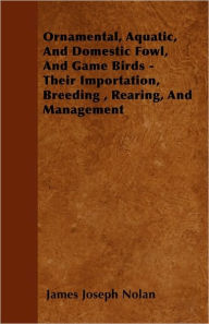 Ornamental, Aquatic, And Domestic Fowl, And Game Birds - Their Importation, Breeding , Rearing, And Management James Joseph Nolan Author