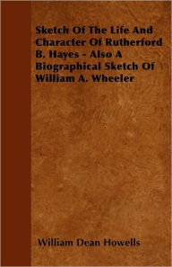 Sketch Of The Life And Character Of Rutherford B. Hayes - Also A Biographical Sketch Of William A. Wheeler William Dean Howells Author