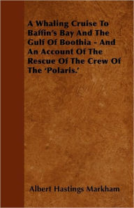 A Whaling Cruise To Baffin's Bay And The Gulf Of Boothia - And An Account Of The Rescue Of The Crew Of The 'Polaris.' Albert Hastings Markham Author