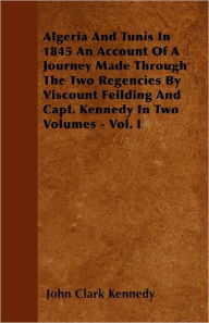 Algeria And Tunis In 1845 An Account Of A Journey Made Through The Two Regencies By Viscount Feilding And Capt. Kennedy In Two Volumes - Vol. I John C