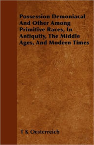 Possession Demoniacal And Other Among Primitive Races, In Antiquity, The Middle Ages, And Modern Times T K Oesterreich Author