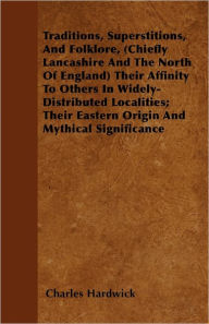 Traditions, Superstitions, and Folklore, (Chiefly Lancashire and the North of England) their Affinity to Others in Widely-Distributed Localities; their Eastern Origin and Mythical Significance