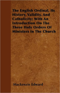 The English Ordinal, Its History, Validity, And Catholicity; With An Introduction On The Three Holy Orders Of Ministers In The Church - Mackenzie Edward