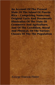 An Account Of The Present State Of The Island Of Puerto Rico - Comprising Numerous Original Facts And Documents Illustrative Of The State Of Commerce And Agriculture, And Of The Condition, Moral And Physical, Of The Various Classes Of The The Population - George Dawson Flinter