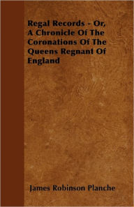 Regal Records - Or, A Chronicle Of The Coronations Of The Queens Regnant Of England James Robinson Planche Author