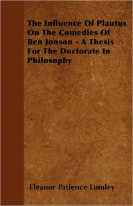 The Influence Of Plautus On The Comedies Of Ben Jonson - A Thesis For The Doctorate In Philosophy Eleanor Patience Lumley Author