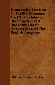 Progressive Exercises In English Grammar. Part 2. Containing The Principles Of The Synthesis Or Construction Of The English Language Richard Green Par