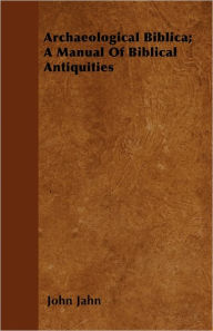 Archaeological Biblica; A Manual Of Biblical Antiquities John Jahn Author