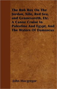 The Rob Roy On The Jordan, Nile, Red Sea, and Gennesareth, Etc. A Canoe Cruise In Palestine And Egypt, And The Waters Of Damascus John Macgregor Autho