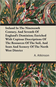 Ireland in the Nineteenth Century, and Seventh of England's Dominion; Enriched with Copious Descriptions of the Resources of the Soil, and Seats and S