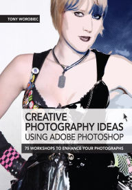 Creative Photography Ideas: Using Adobe Photoshop: 75 Workshops to Enhance Your Photographs Tony Worobiec Author