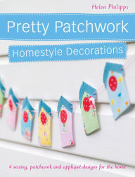 Pretty Patchwork Homestyle Decorations: 4 Sewing, Patchwork and AppliquÃ© Designs for the Home Helen Philipps Author