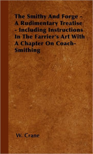 The Smithy And Forge - A Rudimentary Treatise - Including Instructions In The Farrier's Art With A Chapter On Coach-Smithing W. Crane Author