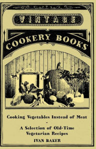Cooking Vegetables Instead of Meat - A Selection of Old-Time Vegetarian Recipes Ivan Baker Author