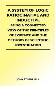 A System of Logic Ratiocinative and Inductive - Being a Connected View of the Principles of Evidence and the Methods of Scientific Investigation John
