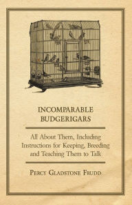 Incomparable Budgerigars - All about Them, Including Instructions for Keeping, Breeding and Teaching Them to Talk Percy Gladstone Frudd Author