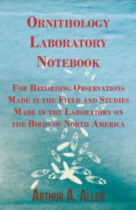 Ornithology Laboratory Notebook - For Recording Observations Made in the Field and Studies Made in the Laboratory on the Birds of North America Arthur
