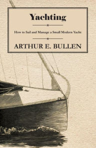 Yachting - How to Sail and Manage a Small Modern Yacht Arthur E. Bullen Author