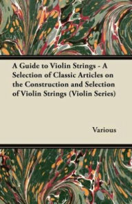 A Guide to Violin Strings - A Selection of Classic Articles on the Construction and Selection of Violin Strings (Violin Series) Various Author