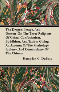 Dragon, Image, And Demon  Or, The Three Religions Of China, Confucianism, Buddhism, And Taoism Giving An Account Of The Mythology, Idolatry, And Demonolatry Of The Chinese