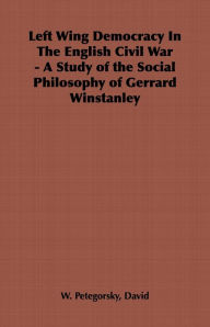 Left Wing Democracy in the English Civil War - A Study of the Social Philosophy of Gerrard Winstanley David W. Petegorsky Author