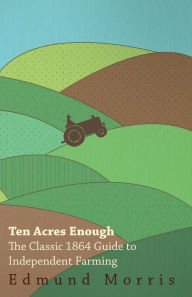 Ten Acres Enough: The Classic 1864 Guide to Independent Farming Edmund Morris (1804-1874) Author