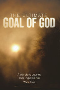 The Ultimate Goal of God: A Wonderful Journey from Logic to Love - Wade Travis