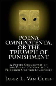 Poena Omnipotenta, or The Triumph of Punishment: A Poetic Commentary on the Cautio Criminalis of Friedrich Spee von Langenfeld Jabez L. Van Cleef Auth